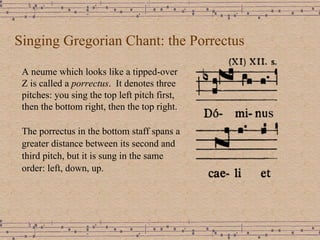 Singing Gregorian Chant: the Porrectus A neume which looks like a tipped-over Z is called a  porrectus .  It denotes three pitches: you sing the top left pitch first, then the bottom right, then the top right. The porrectus in the bottom staff spans a greater distance between its second and third pitch, but it is sung in the same order: left, down, up. 