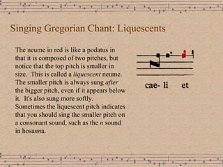 Singing Gregorian Chant: Liquescents The neume in red is like a podatus in that it is composed of two pitches, but notice that the top pitch is smaller in size.  This is called a  liquescent  neume.  The smaller pitch is always sung  after  the bigger pitch, even if it appears below   it.  It's also sung more softly.  Sometimes the liquescent pitch indicates that you should sing the smaller pitch on a consonant sound, such as the  n  sound in hosa nn a. 