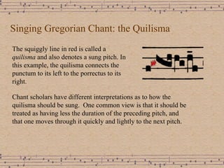 Singing Gregorian Chant: the Quilisma The squiggly line in red is called a  quilisma  and also denotes a sung pitch. In this example, the quilisma connects the punctum to its left to the porrectus to its right. Chant scholars have different interpretations as to how the quilisma should be sung.  One common view is that it should be treated as having less the duration of the preceding pitch, and  that one moves through it quickly and lightly to the next pitch. 