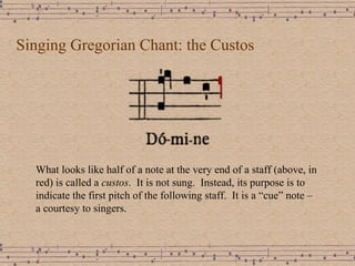 Singing Gregorian Chant: the Custos What looks like half of a note at the very end of a staff (above, in red) is called a  custos .  It is not sung.  Instead, its purpose is to indicate the first pitch of the following staff.  It is a “cue” note – a courtesy to singers. 