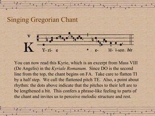 Singing Gregorian Chant You can now read this Kyrie, which is an excerpt from Mass VIII (De Angelis) in the  Kyriale Romanum.  Since DO is the second line from the top, the chant begins on FA.  Take care to flatten TI by a half step.  We call the flattened pitch TE.  Also, a point about rhythm: the dots above indicate that the pitches to their left are to be lengthened a bit.  This confers a phrase-like feeling to parts of the chant and invites us to perceive melodic structure and rest.  