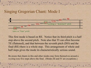 Singing Gregorian Chant: Mode I This first mode is based on RE.  Notice that its third pitch is a half step above the second pitch.  Note also that TI can often become TE (flattened), and that between the seventh pitch (DO) and the final (RE) there is a whole step.  This arrangement of whole and half steps gives the mode its characteristically serious sound.  Be aware that chants in this and other modes may form themselves around a  reciting tone  five steps above the final.  (Modes III and IV are exceptions.) 