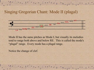 Singing Gregorian Chant: Mode II (plagal) Mode II has the same pitches as Mode I, but visually its melodies tend to range both above and below RE.  This is called the mode's “plagal” range.  Every mode has a plagal range.  Notice the change of clef.  