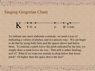 Singing Gregorian Chant To indicate any more elaborate a melody, we need a way of indicating a variety of pitches, and in a precise way.  We can begin to do that by using both lines and the spaces above and below them.  To indicate a pitch  below  the pitch indicated by the line, we simply draw a mark  below the line .  That still is rather limiting, isn't it?  What if we want our melody to drop below that lower pitch?  Or higher than the space above the line? 