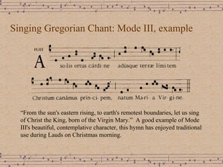 Singing Gregorian Chant: Mode III, example “ From the sun's eastern rising, to earth's remotest boundaries, let us sing of Christ the King, born of the Virgin Mary.”  A good example of Mode III's beautiful, contemplative character, this hymn has enjoyed traditional use during Lauds on Christmas morning.  