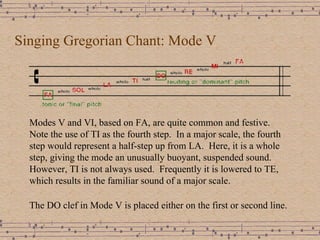 Singing Gregorian Chant: Mode V Modes V and VI, based on FA, are quite common and festive.  Note the use of TI as the fourth step.  In a major scale, the fourth step would represent a half-step up from LA.  Here, it is a whole step, giving the mode an unusually buoyant, suspended sound.  However, TI is not always used.  Frequently it is lowered to TE, which results in the familiar sound of a major scale. The DO clef in Mode V is placed either on the first or second line. 