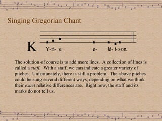 Singing Gregorian Chant The solution of course is to add more lines.  A collection of lines is called a  staff .  With a staff, we can indicate a greater variety of pitches.  Unfortunately, there is still a problem.  The above pitches could be sung several different ways, depending on what we think their  exact  relative differences are.  Right now, the staff and its marks do not tell us.  