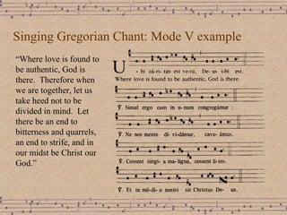 Singing Gregorian Chant: Mode V example “ Where love is found to be authentic, God is there.  Therefore when we are together, let us take heed not to be divided in mind.  Let there be an end to bitterness and quarrels, an end to strife, and in our midst be Christ our God.” 