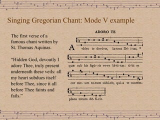Singing Gregorian Chant: Mode V example The first verse of a famous chant written by St. Thomas Aquinas.  “ Hidden God, devoutly I adore Thee, truly present underneath these veils: all my heart subdues itself before Thee, since it all before Thee faints and fails.” 