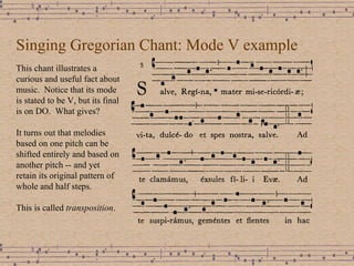 Singing Gregorian Chant: Mode V example This chant illustrates a curious and useful fact about music.  Notice that its mode is stated to be V, but its final is on DO.  What gives? It turns out that melodies based on one pitch can be shifted entirely and based on another pitch -- and yet retain its original pattern of whole and half steps. This is called  transposition . 