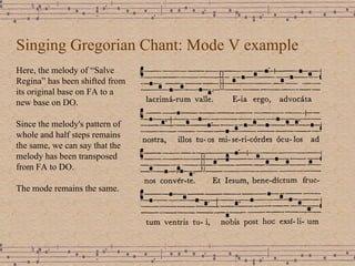 Singing Gregorian Chant: Mode V example Here, the melody of “Salve Regina” has been shifted from its original base on FA to a new base on DO. Since the melody's pattern of whole and half steps remains the same, we can say that the melody has been transposed from FA to DO. The mode remains the same. 