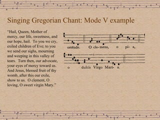 Singing Gregorian Chant: Mode V example “ Hail, Queen, Mother of mercy, our life, sweetness, and our hope, hail.  To you we cry, exiled children of Eve; to you we send our sighs, mourning and weeping in this valley of tears.  Turn then, our advocate, your eyes of mercy toward us. And Jesus, blessed fruit of thy womb, after this our exile, show to us.  O clement, O loving, O sweet virgin Mary.” 
