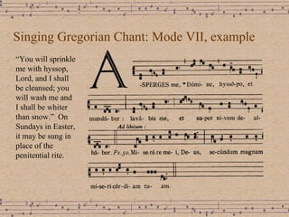 Singing Gregorian Chant: Mode VII, example “ You will sprinkle me with hyssop, Lord, and I shall be cleansed; you will wash me and I shall be whiter than snow.”  On Sundays in Easter, it may be sung in place of the penitential rite. 