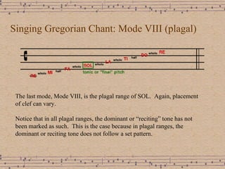 Singing Gregorian Chant: Mode VIII (plagal) The last mode, Mode VIII, is the plagal range of SOL.  Again, placement of clef can vary. Notice that in all plagal ranges, the dominant or “reciting” tone has not been marked as such.  This is the case because in plagal ranges, the dominant or reciting tone does not follow a set pattern.  