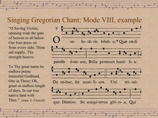 Singing Gregorian Chant: Mode VIII, example “ O Saving Victim, opening wide the gate of heaven to all below. Our foes press on from every side; Thine aid supply, Thy strength bestow. To Thy great name be endless praise Immortal Godhead, One in Three; Oh, grant us endless length of days, In our true native land with Thee.”  (trans. E. Caswall) 