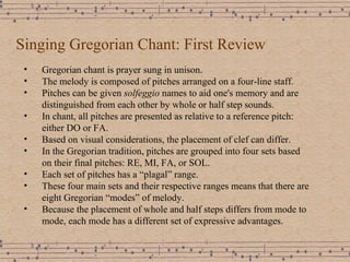 Singing Gregorian Chant: First Review Gregorian chant is prayer sung in unison. The melody is composed of pitches arranged on a four-line staff. Pitches can be given  solfeggio  names to aid one's memory and are distinguished from each other by whole or half step sounds. In chant, all pitches are presented as relative to a reference pitch: either DO or FA. Based on visual considerations, the placement of clef can differ. In the Gregorian tradition, pitches are grouped into four sets based on their final pitches: RE, MI, FA, or SOL. Each set of pitches has a “plagal” range. These four main sets and their respective ranges means that there are eight Gregorian “modes” of melody. Because the placement of whole and half steps differs from mode to mode, each mode has a different set of expressive advantages. 