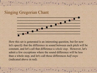 Singing Gregorian Chant How this set is generated is an interesting question, but for now let's specify that the difference in sound between each pitch will be constant, and let's call that difference a  whole step .  However, let's admit a few exceptions where the sound difference will be less than a whole step, and let's call those differences  half steps  (indicated above in red). 