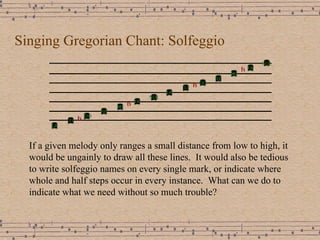 Singing Gregorian Chant: Solfeggio If a given melody only ranges a small distance from low to high, it would be ungainly to draw all these lines.  It would also be tedious to write solfeggio names on every single mark, or indicate where whole and half steps occur in every instance.  What can we do to indicate what we need without so much trouble? 
