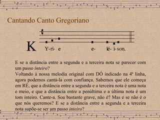 Cantando Canto Gregoriano E se a distância entre a segunda e a terceira nota se parecer com um passo  inteiro ?  Voltando à nossa melodia original com DÓ indicado na 4ª linha, agora podemos cantá-la com confiança. Sabemos que ele começa em RÉ, que a distância entre a segunda e a terceira nota é uma nota e meio, e que a distância entre a penúltima e a última nota é um tom inteiro. Cante-a. Soa bastante grave, não é? Mas e se não é o que nós queremos? E se a distância entre a segunda e a terceira nota supõe-se ser um passo  inteiro ? 