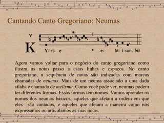Cantando Canto Gregoriano: Neumas Agora vamos voltar para o negócio do canto gregoriano como ilustra as notas passo a estas linhas e espaços. No canto gregoriano, a sequência de notas são indicadas com marcas chamadas de  neumas . Mais de um neuma associado a uma dada sílaba é chamada de  melisma . Como você pode ver, neumas podem ter diferentes formas. Essas formas têm nomes. Vamos aprender os nomes dos neumas básicos, aqueles que afetam a ordem em que eles  são cantados, e aqueles que afetam a maneira como nós expressamos ou articulamos as suas notas. 