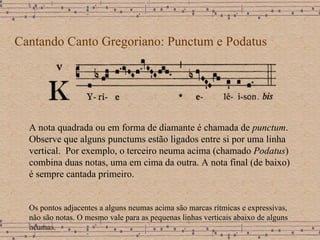 Cantando Canto Gregoriano: Punctum e Podatus A nota quadrada ou em forma de diamante é chamada de  punctum . Observe que alguns punctums estão ligados entre si por uma linha vertical.  Por exemplo, o terceiro neuma acima (chamado  Podatus ) combina duas notas, uma em cima da outra. A nota final (de baixo) é sempre cantada primeiro. Os pontos adjacentes a alguns neumas acima são marcas rítmicas e expressivas,  não são notas. O mesmo vale para as pequenas linhas verticais abaixo de alguns neumas. 