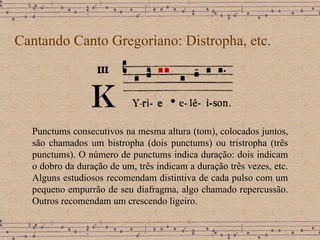 Cantando Canto Gregoriano: Distropha, etc. Punctums consecutivos na mesma altura (tom), colocados juntos, são chamados um bistropha (dois punctums) ou tristropha (três punctums). O número de punctums indica duração: dois indicam o dobro da duração de um, três indicam a duração três vezes, etc. Alguns estudiosos recomendam distintiva de cada pulso com um pequeno empurrão de seu diafragma, algo chamado repercussão. Outros recomendam um crescendo ligeiro. 