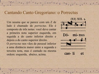 Cantando Canto Gregoriano: o Porrectus Um neuma que se parece com um Z de lado é chamado de  porrectus . Ele é composto de três notas: você deve cantar a primeira nota superior esquerda, em seguida a do canto inferior direito e depois a do canto superior direito. O  porrectus  nos vãos de pessoal inferior a uma distância maior entre a segunda e terceira nota, mas é cantado na mesma ordem: esquerda,  abaixo, acima. 