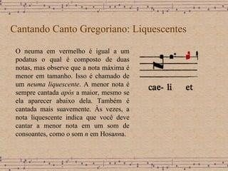 Cantando Canto Gregoriano: Liquescentes O neuma em vermelho é igual a um podatus o qual é composto de duas notas,  mas observe que a nota máxima é menor em tamanho. Isso é chamado de um  neuma liquescente . A menor nota é sempre cantada  após  a maior, mesmo se ela aparecer abaixo dela. Também é cantada mais suavemente. Às vezes, a nota liquescente indica que você deve cantar a menor nota em um som de consoantes, como o som  n  em Hosa nn a. 