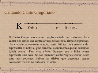 Cantando Canto Gregoriano O Canto Gregoriano é uma oração cantada em uníssono. Para cantar nós temos que controlar três coisas: nota, ritmo e expressão.  Para ajudar a controlar a nota, seria útil ter uma maneira de representar as notas e, graficamente, os momentos que as cantamos (pitch events).  Para esse efeito: digamos que a linha acima representa uma nota .  Se nós queremos cantar “kyrie eleison” neste tom, nós podemos indicar as sílabas que queremos cantar colocando marcas no linha abaixo delas.  
