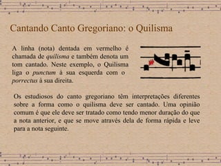 Cantando Canto Gregoriano: o Quilisma A linha (nota) dentada em vermelho é chamada de  quilisma  e também denota um tom cantado. Neste exemplo, o Quilisma liga o  punctum  à sua esquerda com o  porrectus  à sua direita. Os estudiosos do canto gregoriano têm interpretações diferentes sobre a forma como o quilisma deve ser cantado. Uma opinião comum é que ele deve ser tratado como tendo menor duração do que a nota anterior, e que se move através dela de forma rápida e leve para a nota seguinte. 