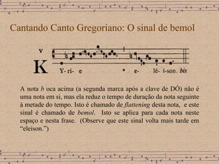 Cantando Canto Gregoriano: O sinal de bemol A nota  b  oca acima (a segunda marca após a clave de DÓ) não é uma nota em si, mas ela reduz o tempo de duração da nota seguinte à metade do tempo. Isto é chamado de  flattening  desta nota,  e este sinal é chamado de  bemol .  Isto se aplica para cada nota neste espaço e nesta frase.  (Observe que este sinal volta mais tarde em “eleison.”)  