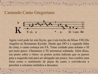 Cantando Canto Gregoriano Agora você pode ler este Kyrie, que é um trecho da Missa VIII (De Angelis) no Romanum Kyriale. Desde que DÓ é a segunda linha de cima, o canto começa em FÁ. Tome cuidado para achatar o SI por meio passo. Chamamos a TE arremesso achatada. Além disso, um ponto sobre o ritmo: os pontos acima indicam que os passos para a esquerda está para ser alongado um pouco. Isso confere uma frase como o sentimento de peças do canto e convida-nos a perceber a estrutura melódica e descanso. 