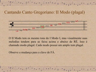 Cantando Canto Gregoriano: II Modo (plagal) O II Modo tem os mesmo tons do I Modo I,  mas visualmente suas melodias tendem para as faixa acima e abaixo de RÉ. Isso é chamado modo plagal. Cada modo possui um amplo tom plagal. Observe a mudança para a clave de FÁ.  