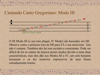 Cantando Canto Gregoriano: Modo III O III Modo III (e seu tom plagal, IV Modo) são baseados em MI.  Observe como o primeiro tom de MI para FÁ é um meio-tom.  Isto não é comum.  Também não há tom recitativo consistente. Pode ser difícil de ler os cantos da música nestes modos devido a estas duas características, mas eles dão aos Modos III e IV, um som bastante incomum e os faz torná-los expressivos de uma forma estranhamente bonito. 