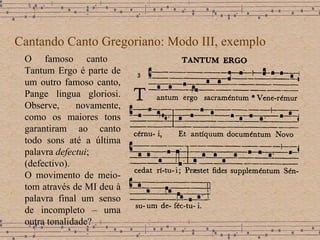 Cantando Canto Gregoriano: Modo III, exemplo O famoso canto  Tantum Ergo é parte de um outro famoso canto, Pange lingua gloriosi. Observe, n ovamente, como os maiores tons garantiram ao canto todo sons até a última palavra  defectui ; (defectivo). O movimento de meio-tom através de MI deu à palavra final um senso de incompleto – uma outra tonalidade? 