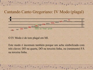 Cantando Canto Gregoriano: IV Modo (plagal) O IV Modo é de tom plagal em MI.  Este modo é incomum também porque um acha simbolizada com três claves: DÓ na quarta, DÓ na terceira linha, ou (raramente) FÁ na terceira linha. 