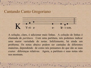 Cantando Canto Gregoriano A solução, claro, é adicionar mais linhas.  A coleção de linhas é chamada de  partitura .  Com uma partitura, nós podemos indicar uma maior variedade de notas. Infelizmente, há ainda um problema. Os notas abaixo podem ser cantadas de diferentes maneiras, dependendo  de como nós pensamos do que são as suas  exatas  diferenças relativas .   Agora, a partitura e suas notas não nos mostram. 