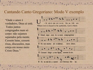 Cantando Canto Gregoriano: Modo V exemplo “ Onde o amor é verdadeiro, Deus aí está.  Todos juntos congregados num só corpo: não sejamos separados pela mente.  Cessem lutas, cessem rixas, discussões, mas esteja em nosso meio Cristo Deus.” 