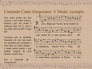 Cantando Canto Gregoriano: V Modo: exemplo Este canto ilustra um fato curioso e útil sobre música. Observe que seu modo é indicado para ser V, mas o seu final está em DÓ. O que dá? Acontece que as melodias baseadas em um tom pode ser mudadas por completo e com base em outro campo - e ainda assim manter o seu padrão original de tons inteiros e meio tons. Isto é chamado de  transposição . 