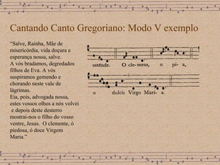 Cantando Canto Gregoriano: Modo V exemplo “ Salve, Rainha, Mãe de misericórdia, vida doçura e esperança nossa, salve. A vós bradamos, degredados filhos de Eva. A vós suspiramos gemendo e chorando neste vale de lágrimas. Eia, pois, advogada nossa, estes vossos olhos a nós volvei  e depois deste desterro mostrai-nos o filho do vosso ventre, Jesus.  O clemente, ó piedosa, ó doce Virgem Maria.” 