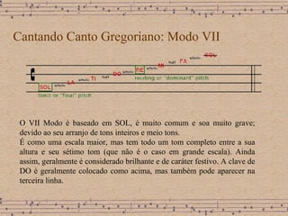 Cantando Canto Gregoriano: Modo VII O VII Modo é baseado em SOL,  é muito comum e soa muito grave; devido ao seu arranjo de tons inteiros e meio tons . É como uma escala maior, mas tem todo um tom completo entre a sua altura e seu sétimo tom (que não é o caso em grande escala). Ainda assim, geralmente é considerado brilhante e de caráter festivo. A clave de DO é geralmente colocado como acima, mas também pode aparecer na terceira linha. 