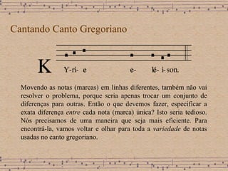 Cantando Canto Gregoriano Movendo as notas (marcas) em linhas diferentes, também não vai resolver o problema, porque seria apenas trocar um conjunto de diferenças para outras.   Então o que devemos fazer, especificar a exata diferença  entre  cada nota (marca) única?  Isto seria tedioso. Nós precisamos de uma maneira que seja mais eficiente.  Para encontrá-la, vamos voltar e olhar para toda a  variedade  de notas usadas no canto gregoriano.   