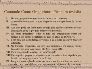 Cantando Canto Gregoriano: Primeira revisão O canto gregoriano é uma oração cantada em uníssono. A melodia é composta de tons dispostos em uma partitura de quatro linhas . Aos tons pode ser dado nome solfejo para ajudar a memorizar e se distinguem entre si por tons inteiros ou meio tons. No canto gregoriano, todos os tons são apresentados como em relação a um campo de referência: quer na clave de DÓ ou FÁ. Com base em considerações visuais, a colocação da clave pode ser diferente . Na tradição gregoriana, os tons são agrupados em quatro passos baseados em seus tons finais: RÉ, MI, FÁ ou SOL. Cada conjunto de tons tem um tom “plagal”. Estes quatro grupos principais e seus respectivos tons significa que há oito modos gregorianos de melodias. Porque a colocação de todos os tons e semitons difere de modo a modo, cada modalidade tem um conjunto diferente de vantagens expressivas. 