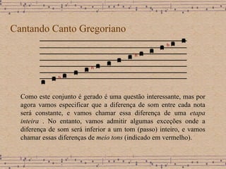 Cantando Canto Gregoriano Como este conjunto é gerado é uma questão interessante, mas por agora vamos especificar que a diferença de som entre cada nota será constante, e vamos chamar essa diferença de uma  etapa inteira  .   No entanto, vamos admitir algumas exceções onde a diferença de som será inferior a um tom (passo) inteiro, e vamos chamar essas diferenças de  meio tons  (indicado em vermelho). 