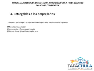 4. Entregables a los empresarios   La empresa que otorgará la capacitación entregará a los empresarios los siguiente: Manual del capacitador Herramientas y formatos de trabajo Diploma de participación por cada curso   PROGRAMA INTEGRAL DE CAPACITACIÓN A MICRONEGOCIOS A FIN DE ELEVAR SU CAPACIDAD COMPETITIVA  