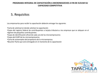 5. Requisitos   Los empresarios para recibir la capacitación deberán entregar los siguiente: Carta de solicitud en donde solicitan la capacitación Copia del registro federal de contribuyentes o tarjeta tributaria a las empresas que se ubiquen en el régimen de pequeños contribuyentes Copia de identificación oficial de cada uno de los microempresarios Copia del CURP de los microempresarios Carta de autoempleo del propietario de la microempresa. Boucher Pyme que será entregado en el momento de la capacitación   PROGRAMA INTEGRAL DE CAPACITACIÓN A MICRONEGOCIOS A FIN DE ELEVAR SU CAPACIDAD COMPETITIVA  