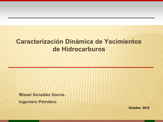 Caracterización Dinámica de Yacimientos
            de Hidrocarburos




Misael González García.
Ingeniero Petrolero
                                  Octubre 2012
 