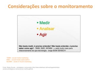 Considerações sobre o monitoramento
Fonte: Redes Sociais – estratégias e mensuração (http://www.slideshare.net/marthagabriel/redes-
sociais-estrategias-e-mensurao-por-martha-gabriel)
*SMM - social media marketing
SMO – social media optimization
WOMM – world of mouth marketing
 