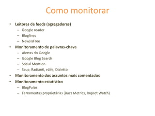 Como monitorar
• Leitores de feeds (agregadores)
– Google reader
– Bloglines
– NewsIsFree
• Monitoramento de palavras-chave
– Alertas do Google
– Google Blog Search
– Social Mention
– Scup, Radian6, eLife, Dialetto
• Monitoramento dos assuntos mais comentados
• Monitoramento estatístico
– BlogPulse
– Ferramentas proprietárias (Buzz Metrics, Impact Watch)
 