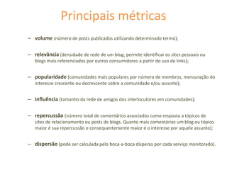 Principais métricas
– volume (número de posts publicados utilizando determinado termo);
– relevância (densidade de rede de um blog, permite identificar os sites pessoais ou
blogs mais referenciados por outros consumidores a partir do uso de links);
– popularidade (comunidades mais populares por número de membros, mensuração do
interesse crescente ou decrescente sobre a comunidade e/ou assunto);
– influência (tamanho da rede de amigos dos interlocutores em comunidades);
– repercussão (número total de comentários associados como resposta a tópicos de
sites de relacionamento ou posts de blogs. Quanto mais comentários um blog ou tópico
maior é sua repercussão e consequentemente maior é o interesse por aquele assunto);
– dispersão (pode ser calculada pelo boca-a-boca disperso por cada serviço monitorado).
 